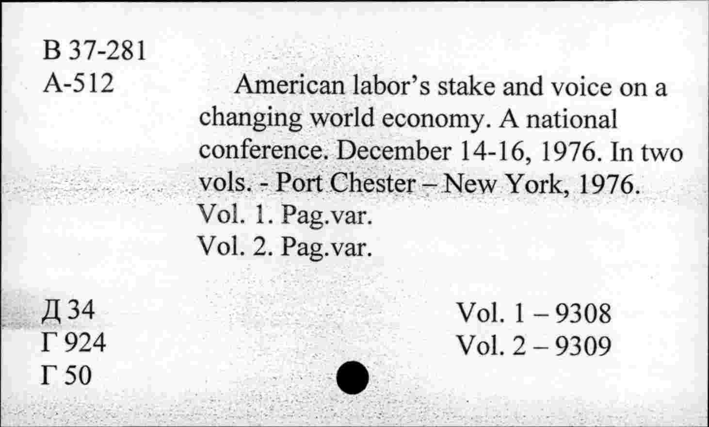 ﻿B 37-281
A-512	American labor’s stake and voice on a
changing world economy. A national conference. December 14-16, 1976. In two vols. - Port Chester- New York, 1976. Vol. 1. Pag.var.
Vol. 2. Pag.var.
A 34	Vol. 1 -9308
r 924	Vol. 2 - 9309
r 50	A